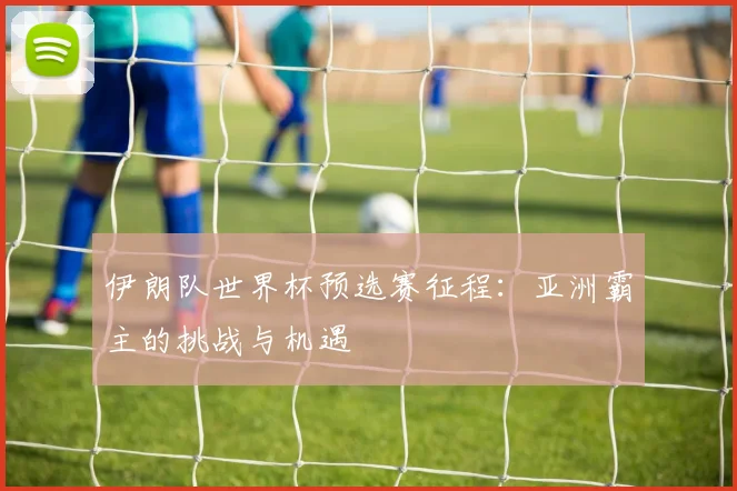 伊朗队世界杯预选赛征程：亚洲霸主的挑战与机遇