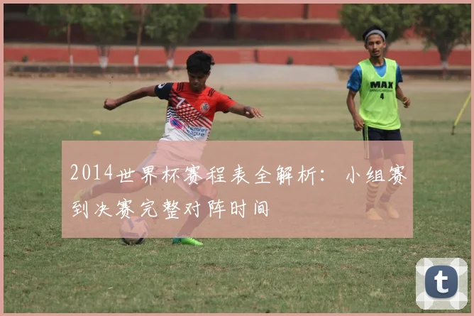 2014世界杯赛程表全解析：小组赛到决赛完整对阵时间