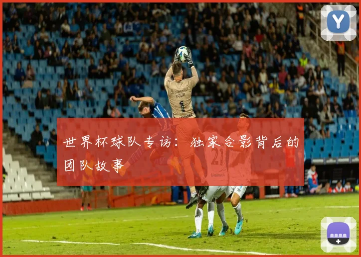 世界杯球队专访：独家合影背后的团队故事