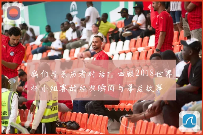 我们与亲历者对话：回顾2018世界杯小组赛的经典瞬间与幕后故事