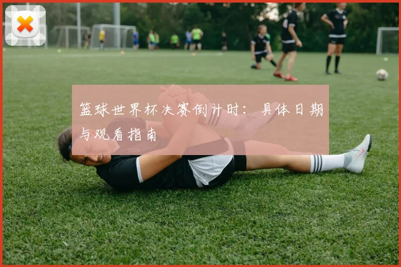 篮球世界杯决赛倒计时：具体日期与观看指南
