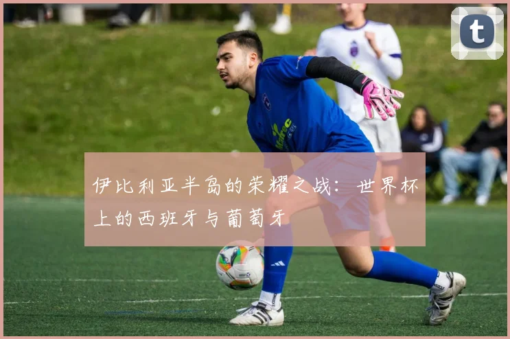 伊比利亚半岛的荣耀之战：世界杯上的西班牙与葡萄牙