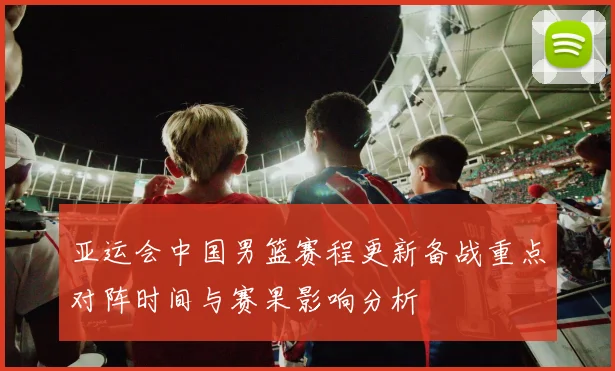 亚运会中国男篮赛程更新备战重点对阵时间与赛果影响分析