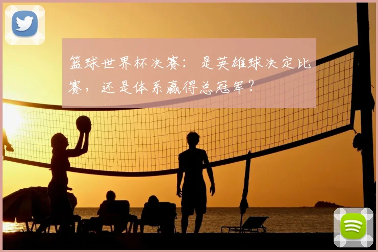 篮球世界杯决赛：是英雄球决定比赛，还是体系赢得总冠军？