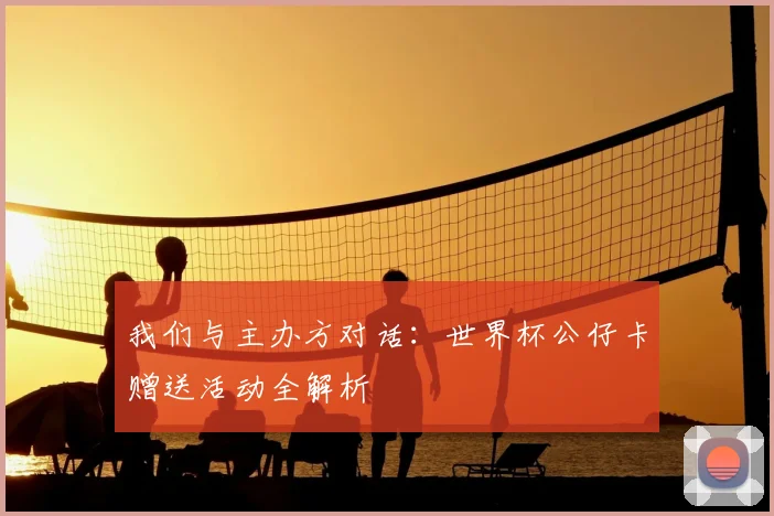 我们与主办方对话：世界杯公仔卡赠送活动全解析