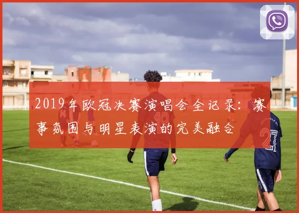 2019年欧冠决赛演唱会全记录：赛事氛围与明星表演的完美融合
