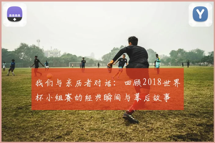 我们与亲历者对话：回顾2018世界杯小组赛的经典瞬间与幕后故事