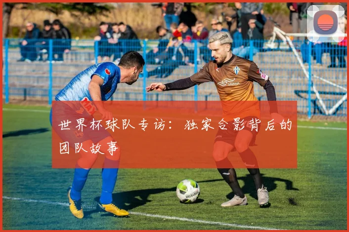 世界杯球队专访：独家合影背后的团队故事