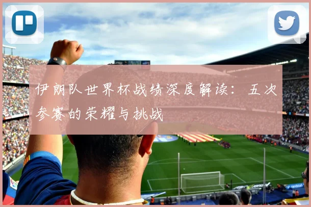 伊朗队世界杯战绩深度解读：五次参赛的荣耀与挑战